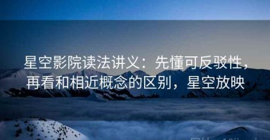 星空影院读法讲义：先懂可反驳性，再看和相近概念的区别，星空放映