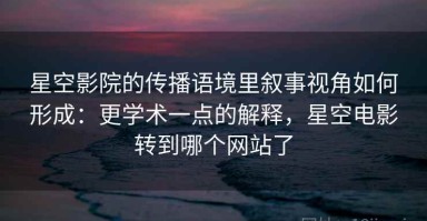星空影院的传播语境里叙事视角如何形成：更学术一点的解释，星空电影转到哪个网站了
