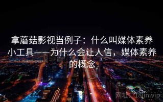 拿蘑菇影视当例子：什么叫媒体素养小工具——为什么会让人信，媒体素养的概念