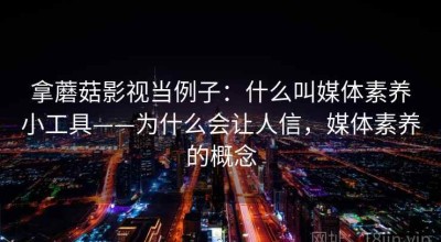 拿蘑菇影视当例子：什么叫媒体素养小工具——为什么会让人信，媒体素养的概念