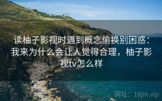读柚子影视时遇到概念偷换别困惑：我来为什么会让人觉得合理，柚子影视tv怎么样