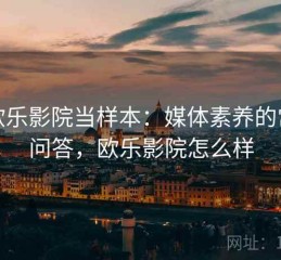 把欧乐影院当样本：媒体素养的常见问答，欧乐影院怎么样
