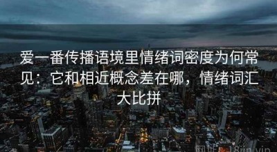 爱一番传播语境里情绪词密度为何常见：它和相近概念差在哪，情绪词汇大比拼