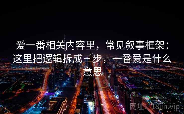 爱一番相关内容里，常见叙事框架：这里把逻辑拆成三步，一番爱是什么意思