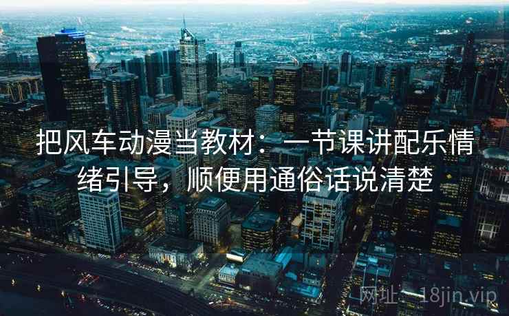 把风车动漫当教材：一节课讲配乐情绪引导，顺便用通俗话说清楚