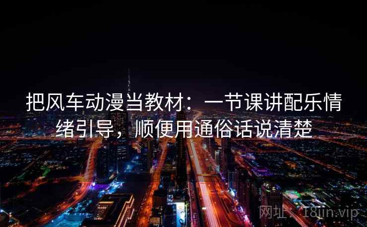 把风车动漫当教材：一节课讲配乐情绪引导，顺便用通俗话说清楚