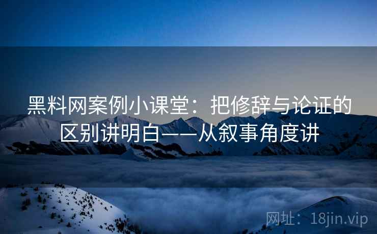 黑料网案例小课堂：把修辞与论证的区别讲明白——从叙事角度讲