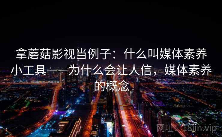 拿蘑菇影视当例子：什么叫媒体素养小工具——为什么会让人信，媒体素养的概念
