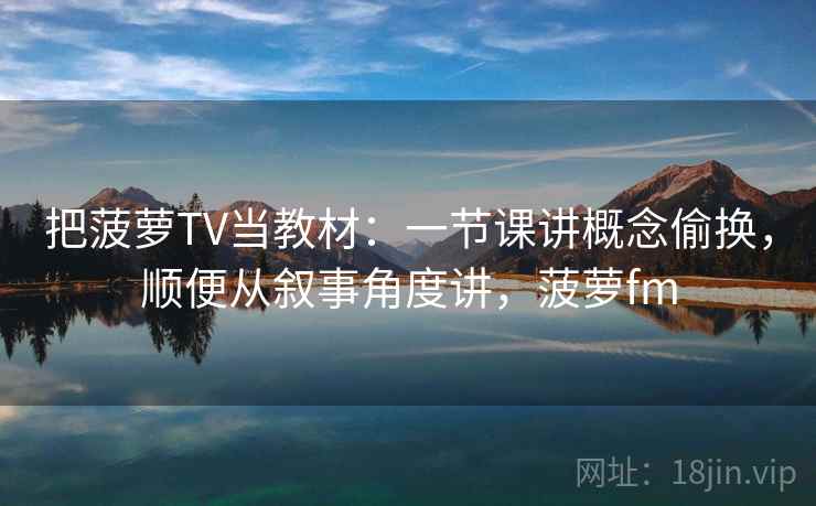 把菠萝TV当教材：一节课讲概念偷换，顺便从叙事角度讲，菠萝fm