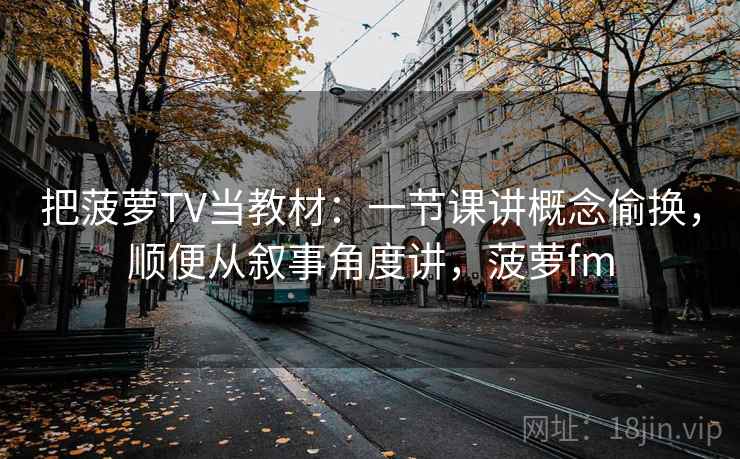 把菠萝TV当教材：一节课讲概念偷换，顺便从叙事角度讲，菠萝fm