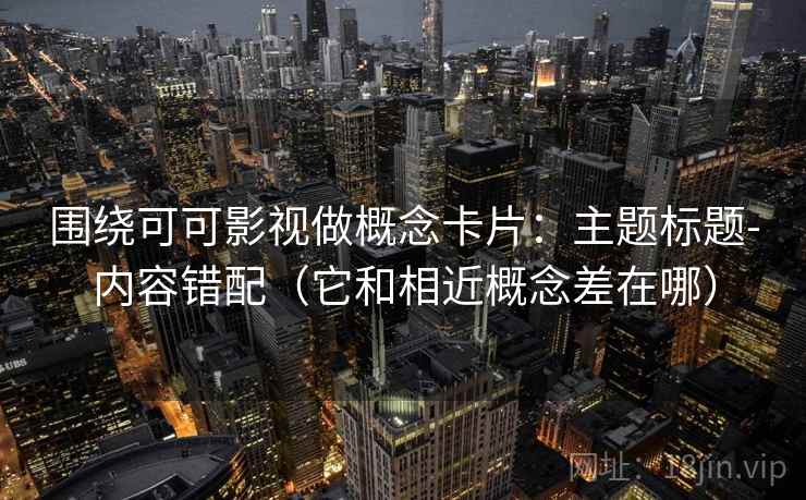围绕可可影视做概念卡片：主题标题-内容错配（它和相近概念差在哪）