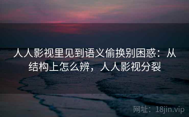 人人影视里见到语义偷换别困惑：从结构上怎么辨，人人影视分裂