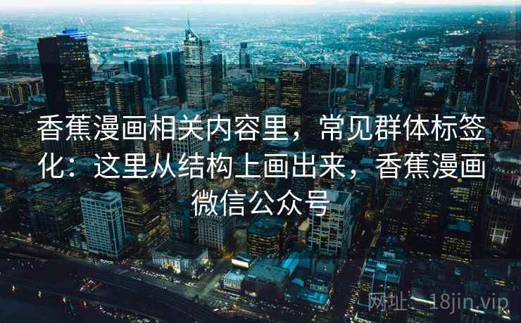 香蕉漫画相关内容里，常见群体标签化：这里从结构上画出来，香蕉漫画微信公众号