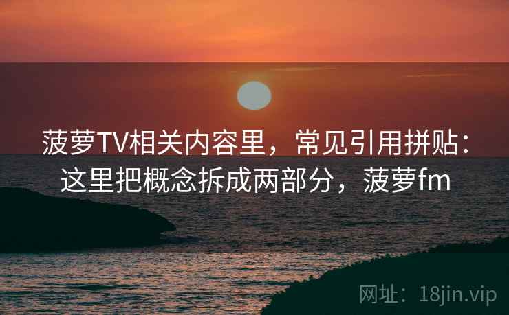 菠萝TV相关内容里，常见引用拼贴：这里把概念拆成两部分，菠萝fm